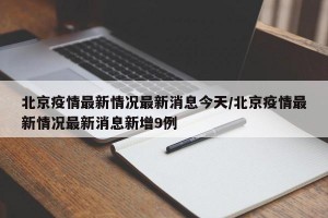 北京疫情最新情况最新消息今天/北京疫情最新情况最新消息新增9例