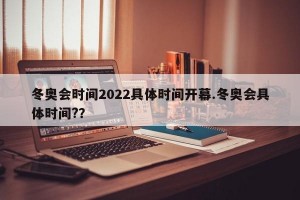 冬奥会时间2022具体时间开幕.冬奥会具体时间?？