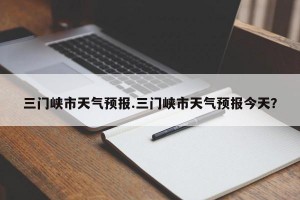 三门峡市天气预报.三门峡市天气预报今天？
