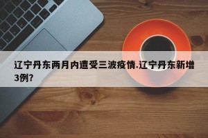 辽宁丹东两月内遭受三波疫情.辽宁丹东新增3例？