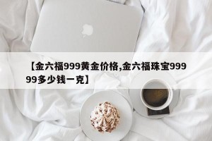 【金六福999黄金价格,金六福珠宝99999多少钱一克】