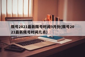 限号2021最新限号时间9月份(限号2021最新限号时间几点)