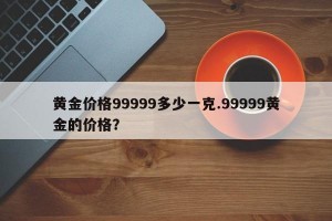 黄金价格99999多少一克.99999黄金的价格？