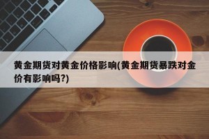 黄金期货对黄金价格影响(黄金期货暴跌对金价有影响吗?)