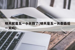 明天就是五一小长假了(明天是五一长假最后一天吗)