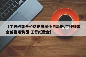 【工行纸黄金价格走势图今日最新,工行纸黄金价格走势图 工行纸黄金】