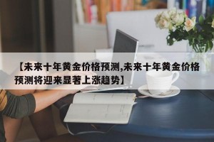 【未来十年黄金价格预测,未来十年黄金价格预测将迎来显著上涨趋势】