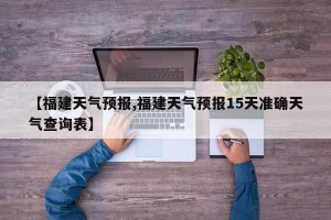 【福建天气预报,福建天气预报15天准确天气查询表】