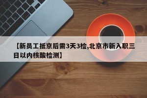 【新员工抵京后需3天3检,北京市新入职三日以内核酸检测】