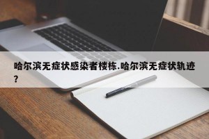 哈尔滨无症状感染者楼栋.哈尔滨无症状轨迹？