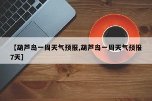 【葫芦岛一周天气预报,葫芦岛一周天气预报7天】