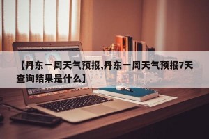 【丹东一周天气预报,丹东一周天气预报7天查询结果是什么】