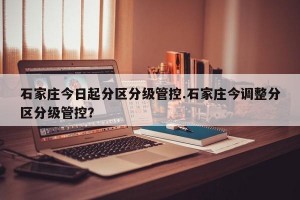 石家庄今日起分区分级管控.石家庄今调整分区分级管控？