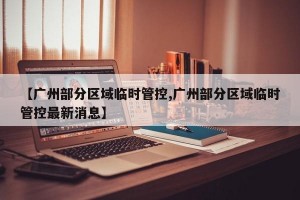 【广州部分区域临时管控,广州部分区域临时管控最新消息】