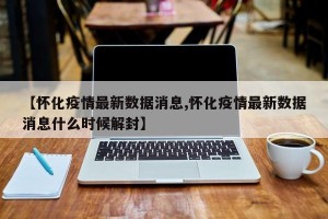 【怀化疫情最新数据消息,怀化疫情最新数据消息什么时候解封】