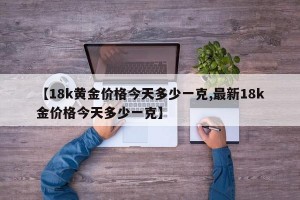 【18k黄金价格今天多少一克,最新18k金价格今天多少一克】