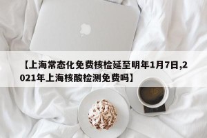 【上海常态化免费核检延至明年1月7日,2021年上海核酸检测免费吗】