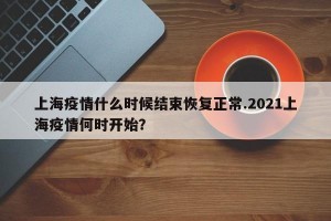 上海疫情什么时候结束恢复正常.2021上海疫情何时开始？
