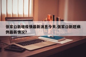 张家口新增疫情最新消息今天.张家口新冠病例最新情况？