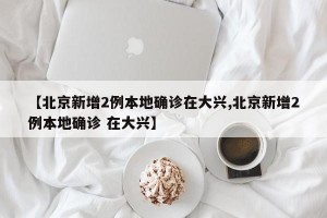 【北京新增2例本地确诊在大兴,北京新增2例本地确诊 在大兴】