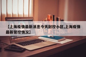 【上海疫情最新消息今天封控小区,上海疫情最新管控情况】