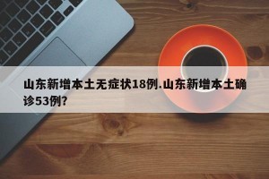 山东新增本土无症状18例.山东新增本土确诊53例？