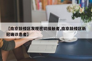 【南京鼓楼区发现密切接触者,南京鼓楼区新冠确诊患者】