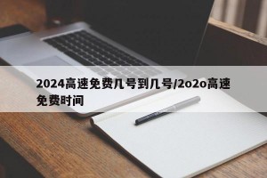 2024高速免费几号到几号/2o2o高速免费时间