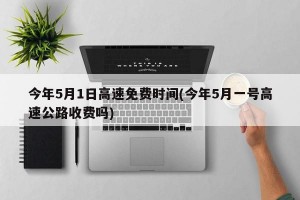 今年5月1日高速免费时间(今年5月一号高速公路收费吗)