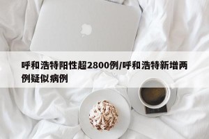 呼和浩特阳性超2800例/呼和浩特新增两例疑似病例