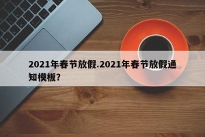 2021年春节放假.2021年春节放假通知模板？