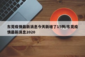 东莞疫情最新消息今天新增了15例/东莞疫情最新消息2020