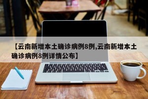 【云南新增本土确诊病例8例,云南新增本土确诊病例8例详情公布】