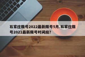 石家庄限号2022最新限号5月.石家庄限号2021最新限号时间段？