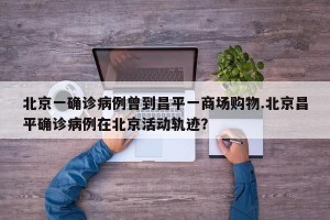 北京一确诊病例曾到昌平一商场购物.北京昌平确诊病例在北京活动轨迹？