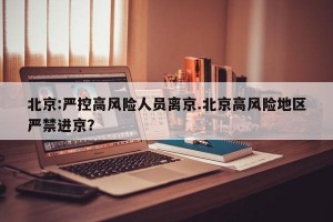 北京:严控高风险人员离京.北京高风险地区严禁进京？