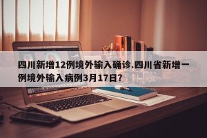 四川新增12例境外输入确诊.四川省新增一例境外输入病例3月17日？