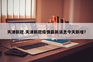 天津新冠.天津新冠疫情最新消息今天新增？