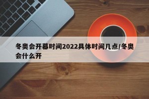 冬奥会开幕时间2022具体时间几点/冬奥会什么开