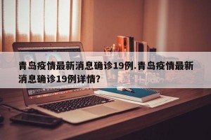 青岛疫情最新消息确诊19例.青岛疫情最新消息确诊19例详情？