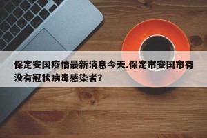 保定安国疫情最新消息今天.保定市安国市有没有冠状病毒感染者？