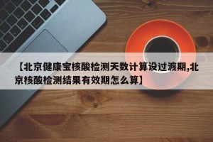 【北京健康宝核酸检测天数计算设过渡期,北京核酸检测结果有效期怎么算】
