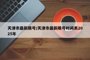 天津市最新限号/天津市最新限号时间表2025年