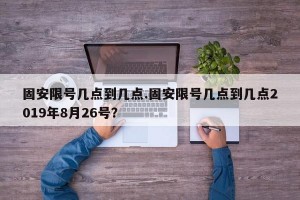 固安限号几点到几点.固安限号几点到几点2019年8月26号？