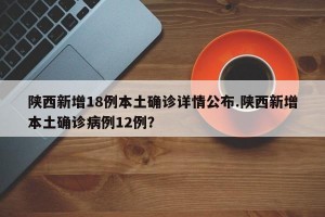 陕西新增18例本土确诊详情公布.陕西新增本土确诊病例12例？