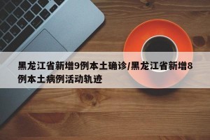 黑龙江省新增9例本土确诊/黑龙江省新增8例本土病例活动轨迹