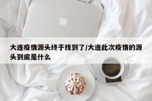 大连疫情源头终于找到了/大连此次疫情的源头到底是什么