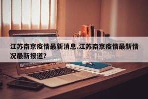 江苏南京疫情最新消息.江苏南京疫情最新情况最新报道？