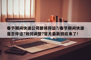 春节期间快递公司都将停运?/春节期间快递是否停运?如何调整?官方最新回应来了!