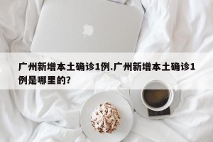 广州新增本土确诊1例.广州新增本土确诊1例是哪里的？